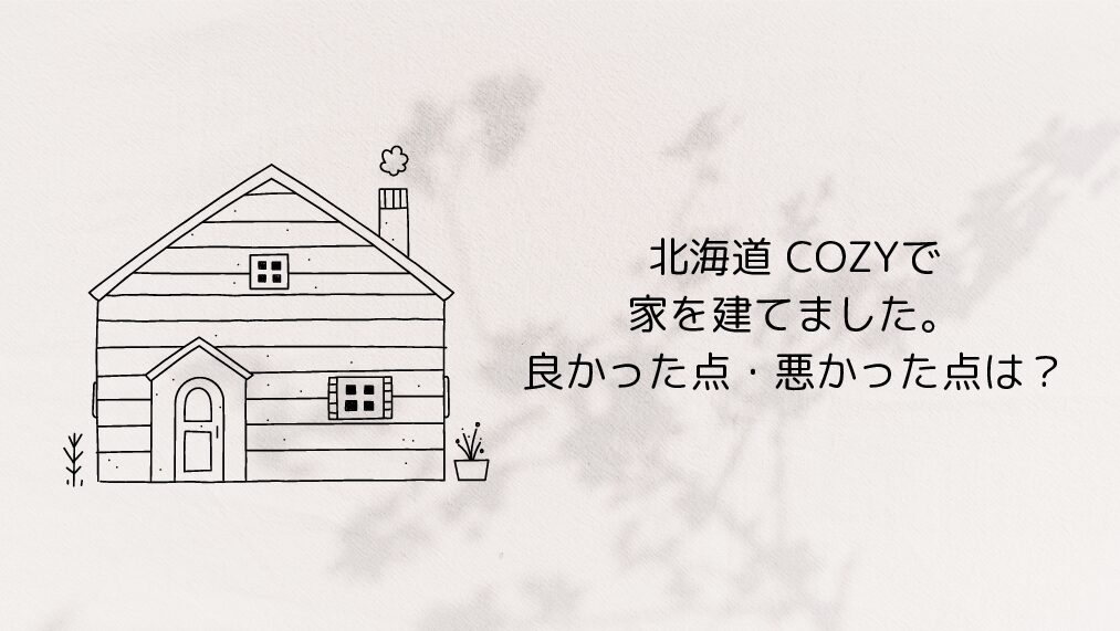 北海道 COZYで家を建てました。良かった点・悪かった点は？